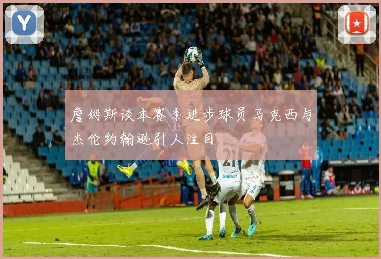 詹姆斯谈本赛季进步球员马克西与杰伦约翰逊引人注目