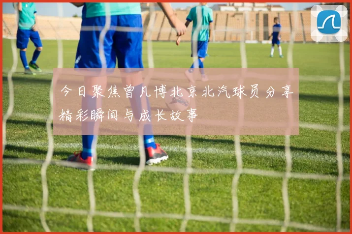 今日聚焦曾凡博北京北汽球员分享精彩瞬间与成长故事