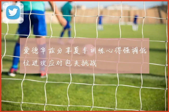 爱德华兹分享夏季训练心得强调低位进攻应对包夹挑战
