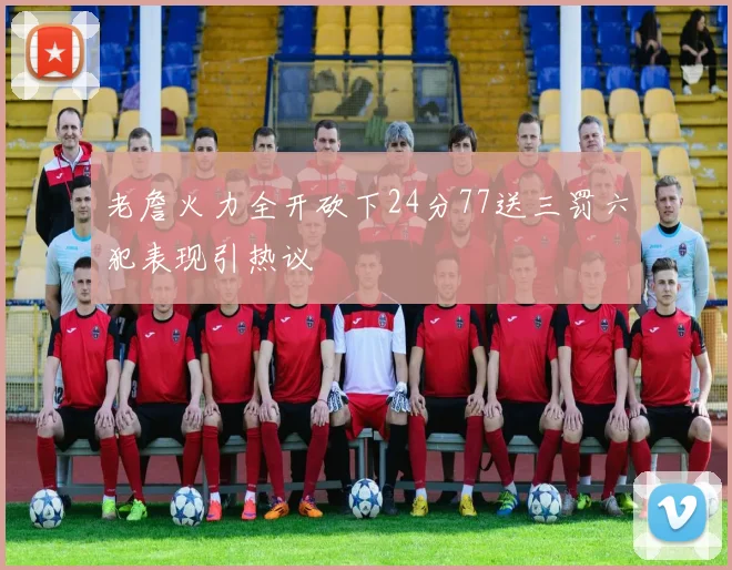 老詹火力全开砍下24分77送三罚六犯表现引热议