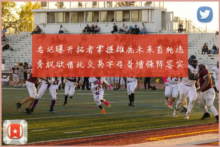名记曝开拓者掌握雄鹿未来首轮选秀权欲借此交易字母哥增强阵容实力