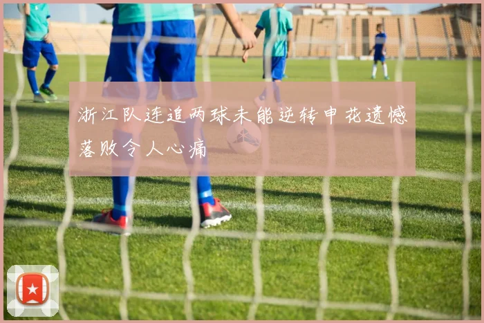 浙江队连追两球未能逆转申花遗憾落败令人心痛