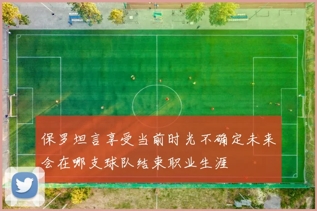 保罗坦言享受当前时光不确定未来会在哪支球队结束职业生涯