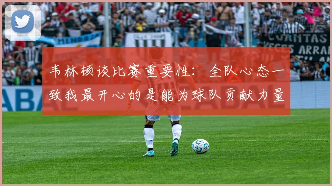 韦林顿谈比赛重要性：全队心态一致我最开心的是能为球队贡献力量