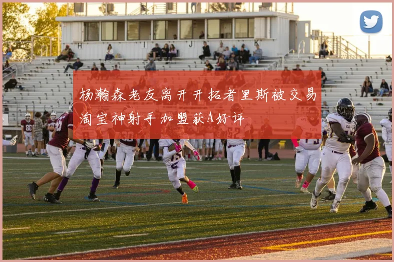 杨瀚森老友离开开拓者里斯被交易淘宝神射手加盟获A好评