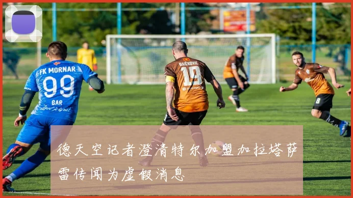 德天空记者澄清特尔加盟加拉塔萨雷传闻为虚假消息