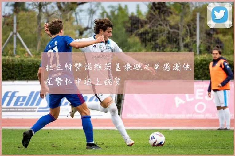 杜兰特赞诺维茨基谦逊之举感谢他在繁忙中送上祝贺