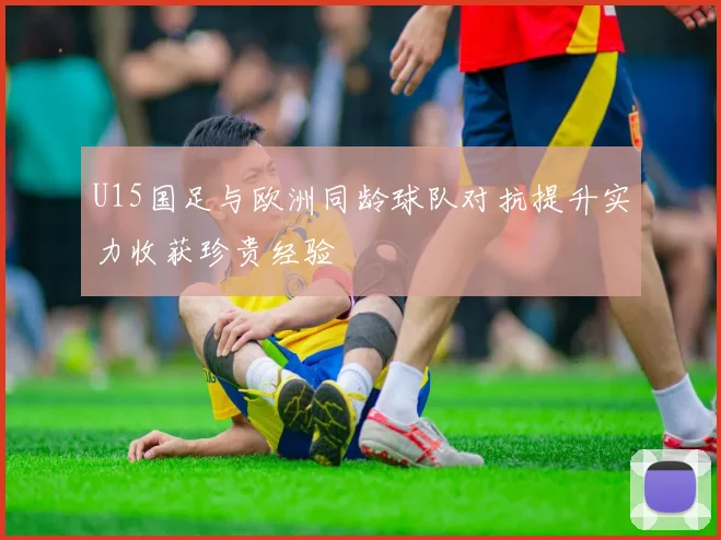 U15国足与欧洲同龄球队对抗提升实力收获珍贵经验